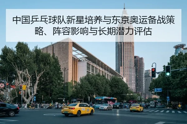 中国乒乓球队新星培养与东京奥运备战策略、阵容影响与长期潜力评估